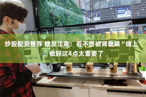 炒股配资推荐 糖友注意：若不想被肾衰竭“缠上”，做好这4点太重要了