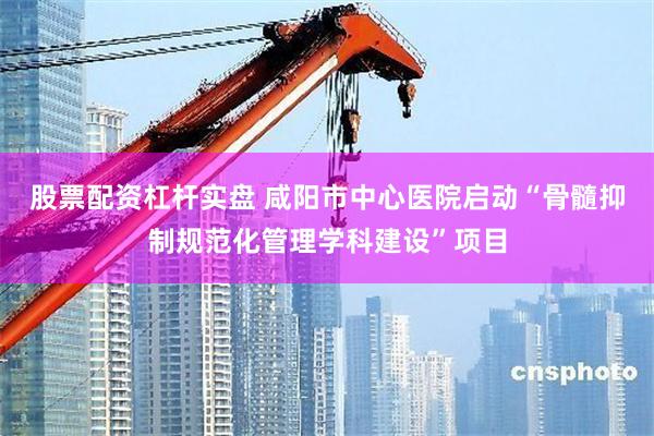 股票配资杠杆实盘 咸阳市中心医院启动“骨髓抑制规范化管理学科建设”项目