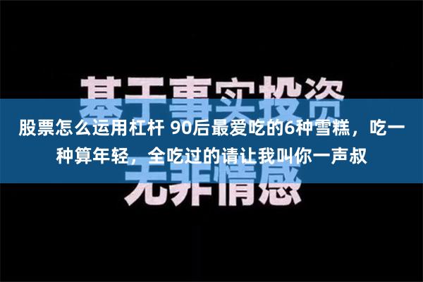 股票怎么运用杠杆 90后最爱吃的6种雪糕，吃一种算年轻，全吃过的请让我叫你一声叔