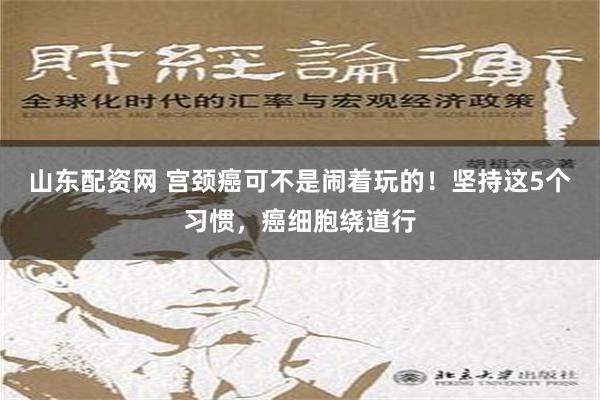 山东配资网 宫颈癌可不是闹着玩的！坚持这5个习惯，癌细胞绕道行