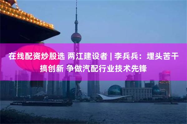 在线配资炒股选 两江建设者 | 李兵兵：埋头苦干搞创新 争做汽配行业技术先锋