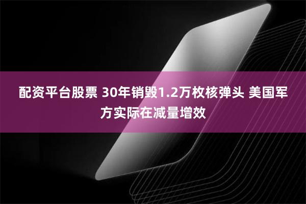 配资平台股票 30年销毁1.2万枚核弹头 美国军方实际在减量增效