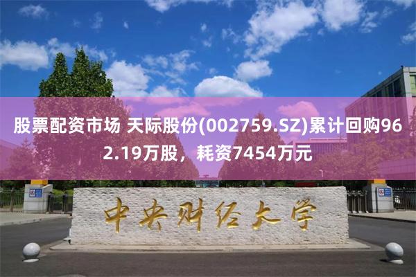 股票配资市场 天际股份(002759.SZ)累计回购962.19万股，耗资7454万元