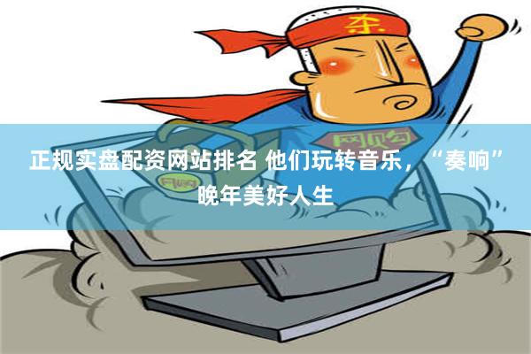 正规实盘配资网站排名 他们玩转音乐，“奏响”晚年美好人生