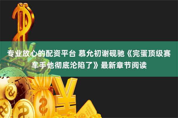 专业放心的配资平台 慕允初谢砚驰《完蛋顶级赛车手他彻底沦陷了》最新章节阅读