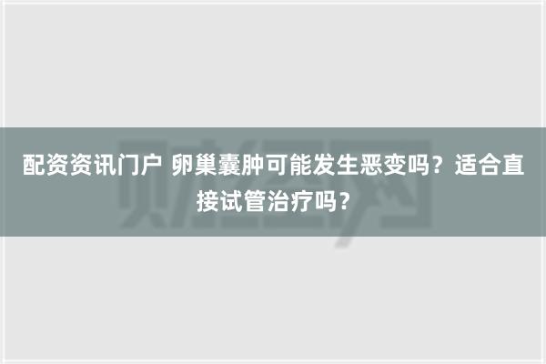 配资资讯门户 卵巢囊肿可能发生恶变吗？适合直接试管治疗吗？