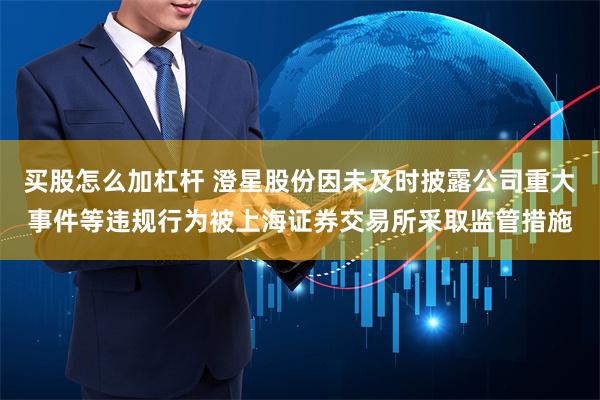 买股怎么加杠杆 澄星股份因未及时披露公司重大事件等违规行为被上海证券交易所采取监管措施