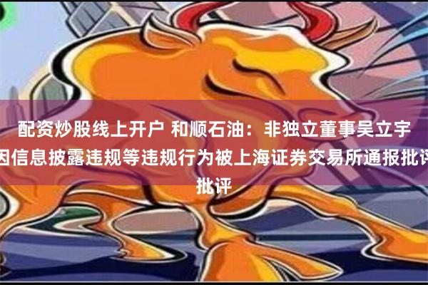 配资炒股线上开户 和顺石油：非独立董事吴立宇因信息披露违规等违规行为被上海证券交易所通报批评