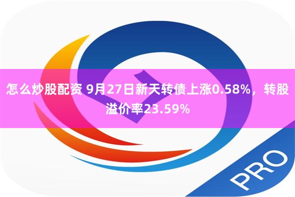 怎么炒股配资 9月27日新天转债上涨0.58%，转股溢价率23.59%