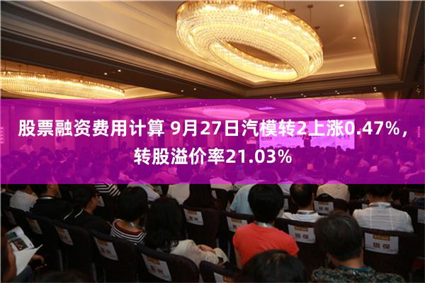 股票融资费用计算 9月27日汽模转2上涨0.47%，转股溢价率21.03%