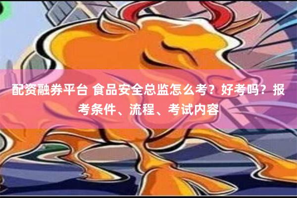 配资融券平台 食品安全总监怎么考？好考吗？报考条件、流程、考试内容