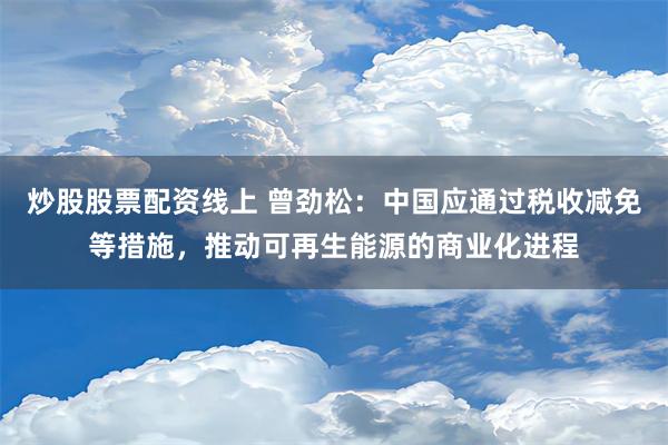 炒股股票配资线上 曾劲松：中国应通过税收减免等措施，推动可再生能源的商业化进程