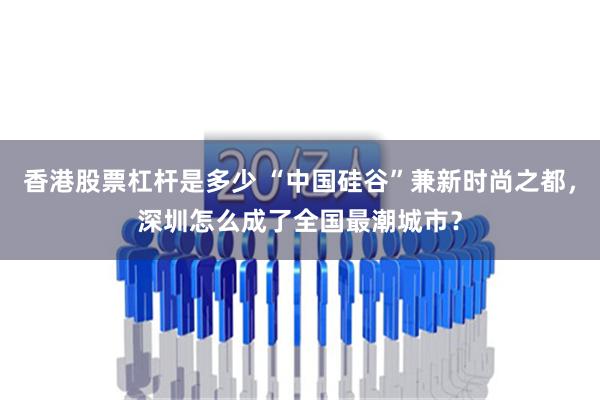 香港股票杠杆是多少 “中国硅谷”兼新时尚之都，深圳怎么成了全国最潮城市？