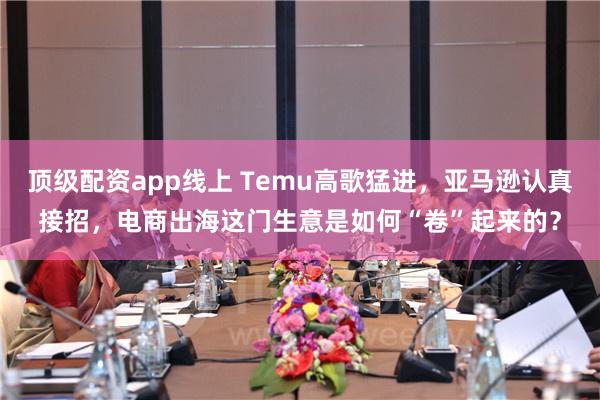 顶级配资app线上 Temu高歌猛进，亚马逊认真接招，电商出海这门生意是如何“卷”起来的？