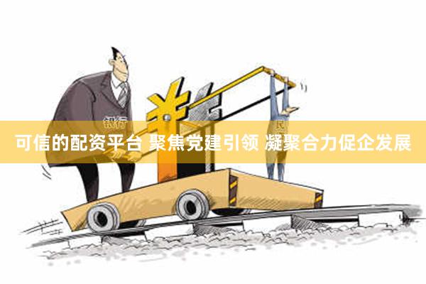 可信的配资平台 聚焦党建引领 凝聚合力促企发展