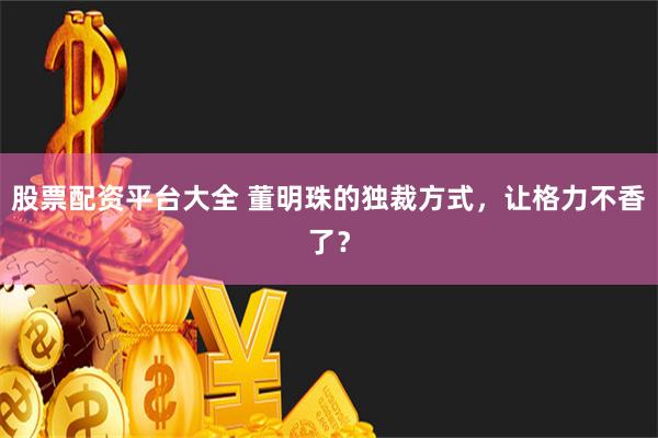 股票配资平台大全 董明珠的独裁方式，让格力不香了？