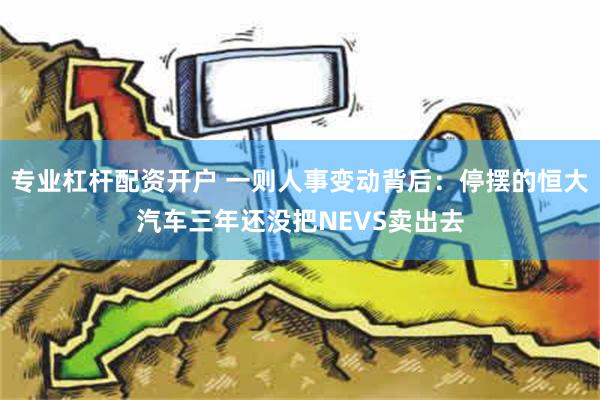 专业杠杆配资开户 一则人事变动背后：停摆的恒大汽车三年还没把NEVS卖出去