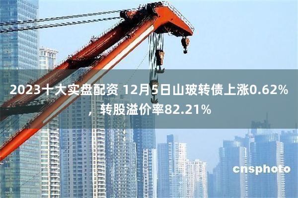 2023十大实盘配资 12月5日山玻转债上涨0.62%，转股溢价率82.21%