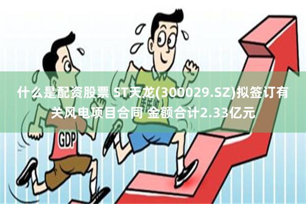 什么是配资股票 ST天龙(300029.SZ)拟签订有关风电项目合同 金额合计2.33亿元