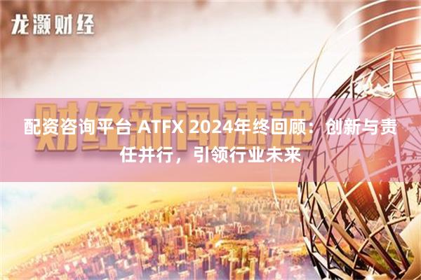 配资咨询平台 ATFX 2024年终回顾：创新与责任并行，引领行业未来