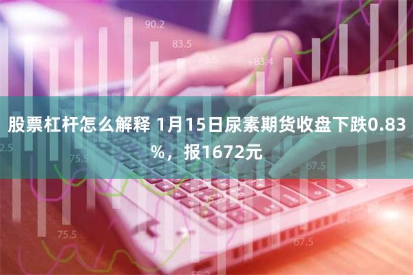 股票杠杆怎么解释 1月15日尿素期货收盘下跌0.83%，报1672元