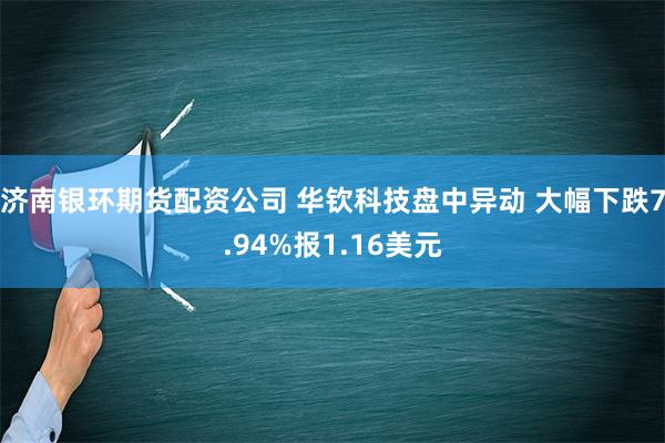 济南银环期货配资公司 华钦科技盘中异动 大幅下跌7.94%报1.16美元