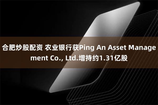 合肥炒股配资 农业银行获Ping An Asset Management Co., Ltd.增持约1.31亿股