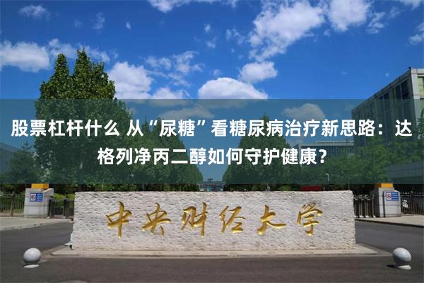 股票杠杆什么 从“尿糖”看糖尿病治疗新思路：达格列净丙二醇如何守护健康？