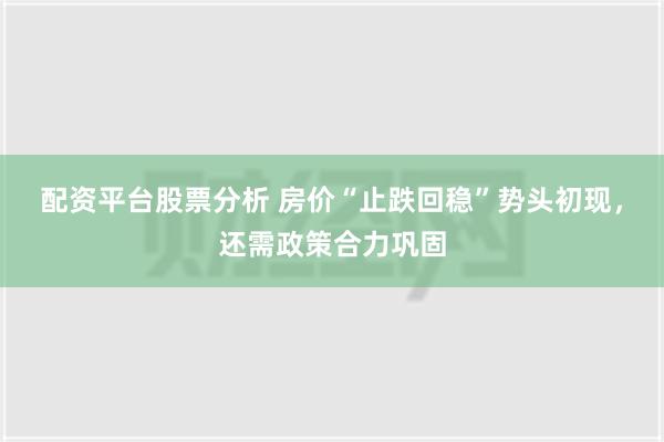 配资平台股票分析 房价“止跌回稳”势头初现，还需政策合力巩固